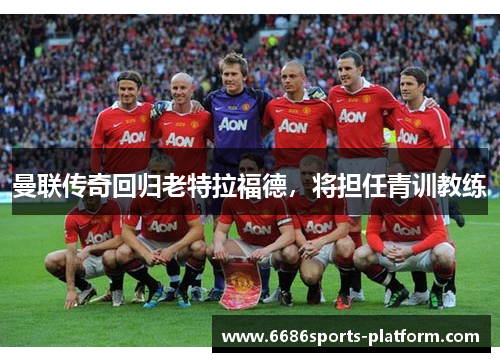 曼联传奇回归老特拉福德，将担任青训教练